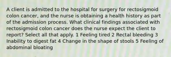 A client is admitted to the hospital for surgery for rectosigmoid colon cancer, and the nurse is obtaining a health history as part of the admission process. What clinical findings associated with rectosigmoid colon cancer does the nurse expect the client to report? Select all that apply. 1 Feeling tired 2 Rectal bleeding 3 Inability to digest fat 4 Change in the shape of stools 5 Feeling of abdominal bloating