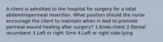 A client is admitted to the hospital for surgery for a total abdominoperineal resection. What position should the nurse encourage the client to maintain when in bed to promote perineal wound healing after surgery? 1.Knee-chest 2.Dorsal recumbent 3.Left or right Sims 4.Left or right side-lying