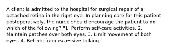 A client is admitted to the hospital for surgical repair of a detached retina in the right eye. In planning care for this patient postoperatively, the nurse should encourage the patient to do which of the following? "1. Perform self-care activities. 2. Maintain patches over both eyes. 3. Limit movement of both eyes. 4. Refrain from excessive talking."