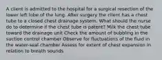 A client is admitted to the hospital for a surgical resection of the lower left lobe of the lung. After surgery the client has a chest tube to a closed chest drainage system. What should the nurse do to determine if the chest tube is patent? Milk the chest tube toward the drainage unit Check the amount of bubbling in the suction control chamber Observe for fluctuations of the fluid in the water-seal chamber Assess for extent of chest expansion in relation to breath sounds