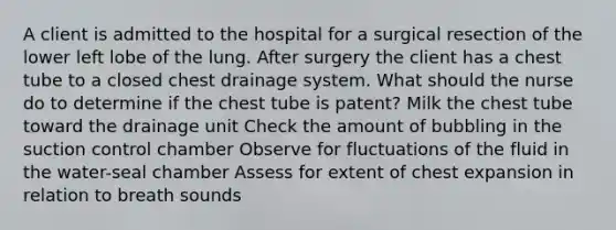 A client is admitted to the hospital for a surgical resection of the lower left lobe of the lung. After surgery the client has a chest tube to a closed chest drainage system. What should the nurse do to determine if the chest tube is patent? Milk the chest tube toward the drainage unit Check the amount of bubbling in the suction control chamber Observe for fluctuations of the fluid in the water-seal chamber Assess for extent of chest expansion in relation to breath sounds