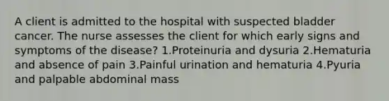 A client is admitted to the hospital with suspected bladder cancer. The nurse assesses the client for which early signs and symptoms of the disease? 1.Proteinuria and dysuria 2.Hematuria and absence of pain 3.Painful urination and hematuria 4.Pyuria and palpable abdominal mass