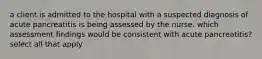 a client is admitted to the hospital with a suspected diagnosis of acute pancreatitis is being assessed by the nurse. which assessment findings would be consistent with acute pancreatitis? select all that apply