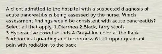 A client admitted to the hospital with a suspected diagnosis of acute pancreatitis is being assessed by the nurse. Which assessment findings would be consistent with acute pancreatitis? Select all that apply. 1.Diarrhea 2.Black, tarry stools 3.Hyperactive bowel sounds 4.Gray-blue color at the flank 5.Abdominal guarding and tenderness 6.Left upper quadrant pain with radiation to the back