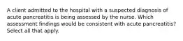 A client admitted to the hospital with a suspected diagnosis of acute pancreatitis is being assessed by the nurse. Which assessment findings would be consistent with acute pancreatitis? Select all that apply.