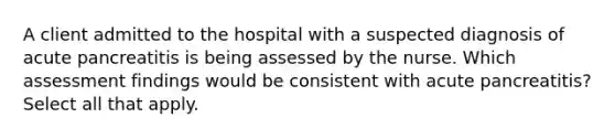 A client admitted to the hospital with a suspected diagnosis of acute pancreatitis is being assessed by the nurse. Which assessment findings would be consistent with acute pancreatitis? Select all that apply.