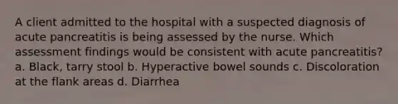 A client admitted to the hospital with a suspected diagnosis of acute pancreatitis is being assessed by the nurse. Which assessment findings would be consistent with acute pancreatitis? a. Black, tarry stool b. Hyperactive bowel sounds c. Discoloration at the flank areas d. Diarrhea