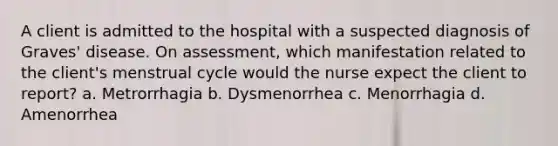 A client is admitted to the hospital with a suspected diagnosis of Graves' disease. On assessment, which manifestation related to the client's menstrual cycle would the nurse expect the client to report? a. Metrorrhagia b. Dysmenorrhea c. Menorrhagia d. Amenorrhea