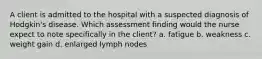 A client is admitted to the hospital with a suspected diagnosis of Hodgkin's disease. Which assessment finding would the nurse expect to note specifically in the client? a. fatigue b. weakness c. weight gain d. enlarged lymph nodes