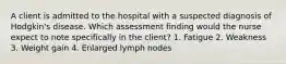 A client is admitted to the hospital with a suspected diagnosis of Hodgkin's disease. Which assessment finding would the nurse expect to note specifically in the client? 1. Fatigue 2. Weakness 3. Weight gain 4. Enlarged lymph nodes