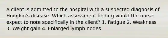 A client is admitted to the hospital with a suspected diagnosis of Hodgkin's disease. Which assessment finding would the nurse expect to note specifically in the client? 1. Fatigue 2. Weakness 3. Weight gain 4. Enlarged lymph nodes