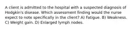 A client is admitted to the hospital with a suspected diagnosis of Hodgkin's disease. Which assessment finding would the nurse expect to note specifically in the client? A) Fatigue. B) Weakness. C) Weight gain. D) Enlarged lymph nodes.