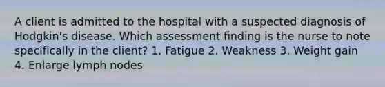 A client is admitted to the hospital with a suspected diagnosis of Hodgkin's disease. Which assessment finding is the nurse to note specifically in the client? 1. Fatigue 2. Weakness 3. Weight gain 4. Enlarge lymph nodes