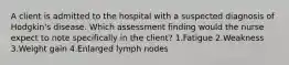 A client is admitted to the hospital with a suspected diagnosis of Hodgkin's disease. Which assessment finding would the nurse expect to note specifically in the client? 1.Fatigue 2.Weakness 3.Weight gain 4.Enlarged lymph nodes