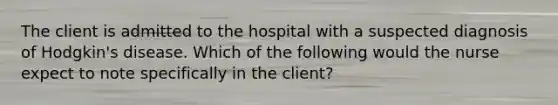 The client is admitted to the hospital with a suspected diagnosis of Hodgkin's disease. Which of the following would the nurse expect to note specifically in the client?