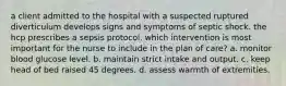 a client admitted to the hospital with a suspected ruptured diverticulum develops signs and symptoms of septic shock. the hcp prescribes a sepsis protocol. which intervention is most important for the nurse to include in the plan of care? a. monitor blood glucose level. b. maintain strict intake and output. c. keep head of bed raised 45 degrees. d. assess warmth of extremities.