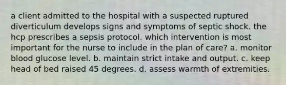 a client admitted to the hospital with a suspected ruptured diverticulum develops signs and symptoms of septic shock. the hcp prescribes a sepsis protocol. which intervention is most important for the nurse to include in the plan of care? a. monitor blood glucose level. b. maintain strict intake and output. c. keep head of bed raised 45 degrees. d. assess warmth of extremities.