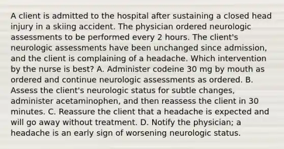 A client is admitted to the hospital after sustaining a closed head injury in a skiing accident. The physician ordered neurologic assessments to be performed every 2 hours. The client's neurologic assessments have been unchanged since admission, and the client is complaining of a headache. Which intervention by the nurse is best? A. Administer codeine 30 mg by mouth as ordered and continue neurologic assessments as ordered. B. Assess the client's neurologic status for subtle changes, administer acetaminophen, and then reassess the client in 30 minutes. C. Reassure the client that a headache is expected and will go away without treatment. D. Notify the physician; a headache is an early sign of worsening neurologic status.