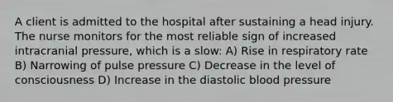 A client is admitted to the hospital after sustaining a head injury. The nurse monitors for the most reliable sign of increased intracranial pressure, which is a slow: A) Rise in respiratory rate B) Narrowing of pulse pressure C) Decrease in the level of consciousness D) Increase in the diastolic blood pressure