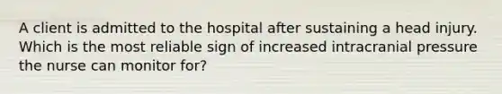 A client is admitted to the hospital after sustaining a head injury. Which is the most reliable sign of increased intracranial pressure the nurse can monitor for?