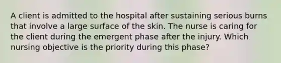 A client is admitted to the hospital after sustaining serious burns that involve a large surface of the skin. The nurse is caring for the client during the emergent phase after the injury. Which nursing objective is the priority during this phase?