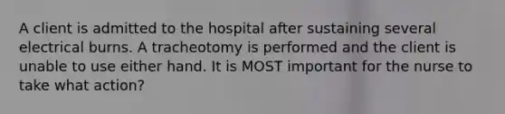 A client is admitted to the hospital after sustaining several electrical burns. A tracheotomy is performed and the client is unable to use either hand. It is MOST important for the nurse to take what action?