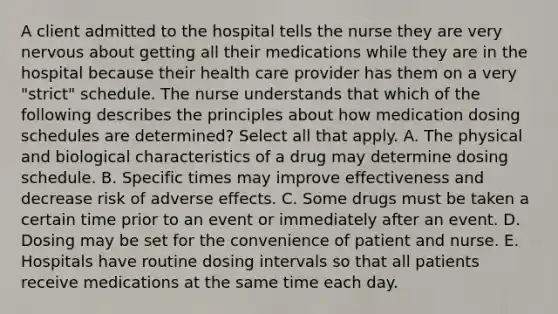 A client admitted to the hospital tells the nurse they are very nervous about getting all their medications while they are in the hospital because their health care provider has them on a very​ "strict" schedule. The nurse understands that which of the following describes the principles about how medication dosing schedules are​ determined? Select all that apply. A. The physical and biological characteristics of a drug may determine dosing schedule. B. Specific times may improve effectiveness and decrease risk of adverse effects. C. Some drugs must be taken a certain time prior to an event or immediately after an event. D. Dosing may be set for the convenience of patient and nurse. E. Hospitals have routine dosing intervals so that all patients receive medications at the same time each day.