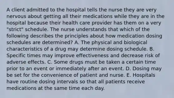 A client admitted to the hospital tells the nurse they are very nervous about getting all their medications while they are in the hospital because their health care provider has them on a very​ "strict" schedule. The nurse understands that which of the following describes the principles about how medication dosing schedules are​ determined? A. The physical and biological characteristics of a drug may determine dosing schedule. B. Specific times may improve effectiveness and decrease risk of adverse effects. C. Some drugs must be taken a certain time prior to an event or immediately after an event. D. Dosing may be set for the convenience of patient and nurse. E. Hospitals have routine dosing intervals so that all patients receive medications at the same time each day.