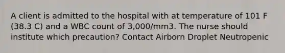 A client is admitted to the hospital with at temperature of 101 F (38.3 C) and a WBC count of 3,000/mm3. The nurse should institute which precaution? Contact Airborn Droplet Neutropenic