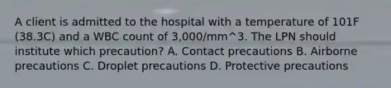 A client is admitted to the hospital with a temperature of 101F (38.3C) and a WBC count of 3,000/mm^3. The LPN should institute which precaution? A. Contact precautions B. Airborne precautions C. Droplet precautions D. Protective precautions