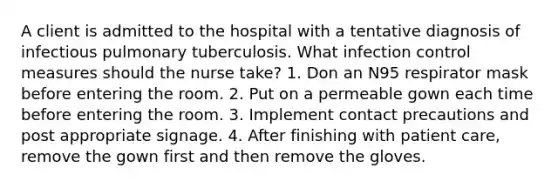 A client is admitted to the hospital with a tentative diagnosis of infectious pulmonary tuberculosis. What infection control measures should the nurse take? 1. Don an N95 respirator mask before entering the room. 2. Put on a permeable gown each time before entering the room. 3. Implement contact precautions and post appropriate signage. 4. After finishing with patient care, remove the gown first and then remove the gloves.