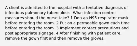 A client is admitted to the hospital with a tentative diagnosis of infectious pulmonary tuberculosis. What infection control measures should the nurse take? 1 Don an N95 respirator mask before entering the room. 2 Put on a permeable gown each time before entering the room. 3 Implement contact precautions and post appropriate signage. 4 After finishing with patient care, remove the gown first and then remove the gloves.