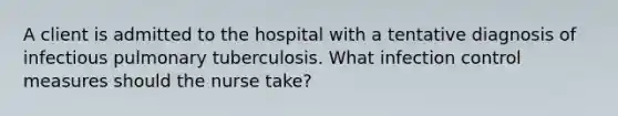 A client is admitted to the hospital with a tentative diagnosis of infectious pulmonary tuberculosis. What infection control measures should the nurse take?