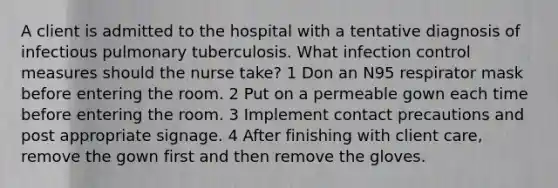 A client is admitted to the hospital with a tentative diagnosis of infectious pulmonary tuberculosis. What infection control measures should the nurse take? 1 Don an N95 respirator mask before entering the room. 2 Put on a permeable gown each time before entering the room. 3 Implement contact precautions and post appropriate signage. 4 After finishing with client care, remove the gown first and then remove the gloves.