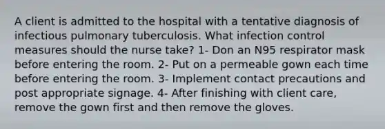 A client is admitted to the hospital with a tentative diagnosis of infectious pulmonary tuberculosis. What infection control measures should the nurse take? 1- Don an N95 respirator mask before entering the room. 2- Put on a permeable gown each time before entering the room. 3- Implement contact precautions and post appropriate signage. 4- After finishing with client care, remove the gown first and then remove the gloves.