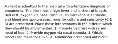 A client is admitted to the hospital with a tentative diagnosis of pneumonia. The client has a high fever and is short of breath. Bed rest, oxygen via nasal cannula, an intravenous antibiotic, and blood and sputum specimens for culture and sensitivity (C & S) are prescribed. Place these interventions in the order in which they should be implemented. 1. Promote bed rest with raised head of bed. 2. Provide oxygen via nasal cannula. 3. Obtain blood specimens for C & S. 4. Administer prescribed antibiotic.