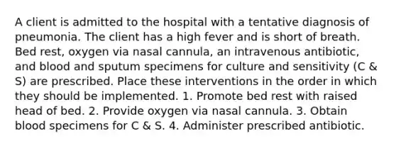 A client is admitted to the hospital with a tentative diagnosis of pneumonia. The client has a high fever and is short of breath. Bed rest, oxygen via nasal cannula, an intravenous antibiotic, and blood and sputum specimens for culture and sensitivity (C & S) are prescribed. Place these interventions in the order in which they should be implemented. 1. Promote bed rest with raised head of bed. 2. Provide oxygen via nasal cannula. 3. Obtain blood specimens for C & S. 4. Administer prescribed antibiotic.