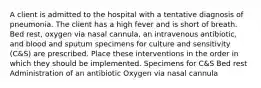 A client is admitted to the hospital with a tentative diagnosis of pneumonia. The client has a high fever and is short of breath. Bed rest, oxygen via nasal cannula, an intravenous antibiotic, and blood and sputum specimens for culture and sensitivity (C&S) are prescribed. Place these interventions in the order in which they should be implemented. Specimens for C&S Bed rest Administration of an antibiotic Oxygen via nasal cannula