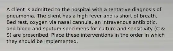 A client is admitted to the hospital with a tentative diagnosis of pneumonia. The client has a high fever and is short of breath. Bed rest, oxygen via nasal cannula, an intravenous antibiotic, and blood and sputum specimens for culture and sensitivity (C & S) are prescribed. Place these interventions in the order in which they should be implemented.