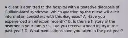 A client is admitted to the hospital with a tentative diagnosis of Guillain-Barré syndrome. Which question by the nurse will elicit information consistent with this diagnosis? A. Have you experienced an infection recently? B. Is there a history of the disorder in your family? C. Did you receive a head injury in the past year? D. What medications have you taken in the past year?