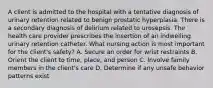 A client is admitted to the hospital with a tentative diagnosis of urinary retention related to benign prostatic hyperplasia. There is a secondary diagnosis of delirium related to urosepsis. The health care provider prescribes the insertion of an indwelling urinary retention catheter. What nursing action is most important for the client's safety? A. Secure an order for wrist restraints B. Orient the client to time, place, and person C. Involve family members in the client's care D. Determine if any unsafe behavior patterns exist