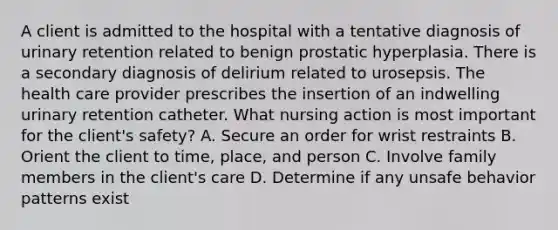 A client is admitted to the hospital with a tentative diagnosis of urinary retention related to benign prostatic hyperplasia. There is a secondary diagnosis of delirium related to urosepsis. The health care provider prescribes the insertion of an indwelling urinary retention catheter. What nursing action is most important for the client's safety? A. Secure an order for wrist restraints B. Orient the client to time, place, and person C. Involve family members in the client's care D. Determine if any unsafe behavior patterns exist