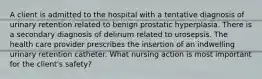 A client is admitted to the hospital with a tentative diagnosis of urinary retention related to benign prostatic hyperplasia. There is a secondary diagnosis of delirium related to urosepsis. The health care provider prescribes the insertion of an indwelling urinary retention catheter. What nursing action is most important for the client's safety?