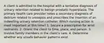 A client is admitted to the hospital with a tentative diagnosis of urinary retention related to benign prostatic hyperplasia. The primary health care provider notes a secondary diagnosis of delirium related to urosepsis and prescribes the insertion of an indwelling urinary retention catheter. Which nursing action is most important at this time? 1. Secure a prescription for wrist restraints. 2. Orient the client to time, place, and person. 3. Involve family members in the client's care. 4. Determine whether any unsafe behavior patterns exist.