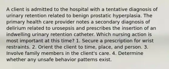 A client is admitted to the hospital with a tentative diagnosis of urinary retention related to benign prostatic hyperplasia. The primary health care provider notes a secondary diagnosis of delirium related to urosepsis and prescribes the insertion of an indwelling urinary retention catheter. Which nursing action is most important at this time? 1. Secure a prescription for wrist restraints. 2. Orient the client to time, place, and person. 3. Involve family members in the client's care. 4. Determine whether any unsafe behavior patterns exist.