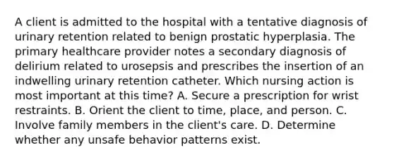 A client is admitted to the hospital with a tentative diagnosis of urinary retention related to benign prostatic hyperplasia. The primary healthcare provider notes a secondary diagnosis of delirium related to urosepsis and prescribes the insertion of an indwelling urinary retention catheter. Which nursing action is most important at this time? A. Secure a prescription for wrist restraints. B. Orient the client to time, place, and person. C. Involve family members in the client's care. D. Determine whether any unsafe behavior patterns exist.