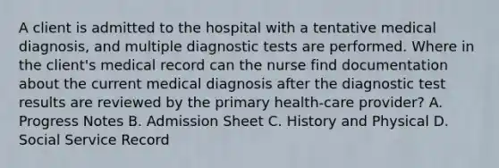 A client is admitted to the hospital with a tentative medical diagnosis, and multiple diagnostic tests are performed. Where in the client's medical record can the nurse find documentation about the current medical diagnosis after the diagnostic test results are reviewed by the primary health-care provider? A. Progress Notes B. Admission Sheet C. History and Physical D. Social Service Record