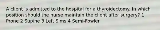 A client is admitted to the hospital for a thyroidectomy. In which position should the nurse maintain the client after surgery? 1 Prone 2 Supine 3 Left Sims 4 Semi-Fowler