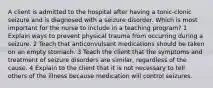 A client is admitted to the hospital after having a tonic-clonic seizure and is diagnosed with a seizure disorder. Which is most important for the nurse to include in a teaching program? 1 Explain ways to prevent physical trauma from occurring during a seizure. 2 Teach that anticonvulsant medications should be taken on an empty stomach. 3 Teach the client that the symptoms and treatment of seizure disorders are similar, regardless of the cause. 4 Explain to the client that it is not necessary to tell others of the illness because medication will control seizures.