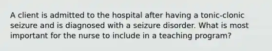 A client is admitted to the hospital after having a tonic-clonic seizure and is diagnosed with a seizure disorder. What is most important for the nurse to include in a teaching program?